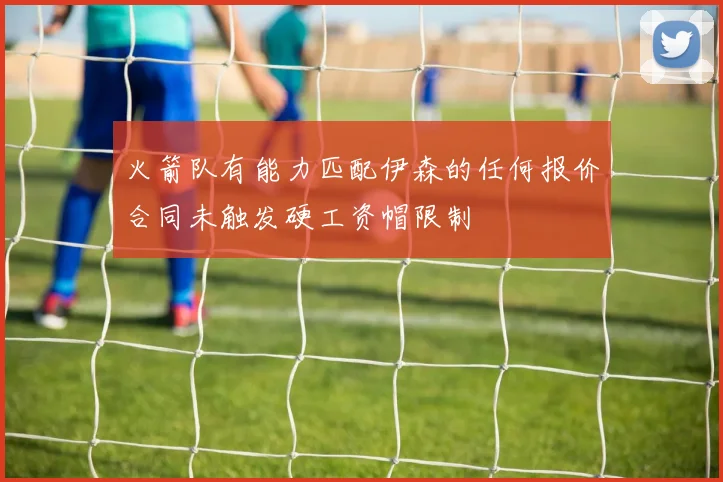 火箭队有能力匹配伊森的任何报价合同未触发硬工资帽限制