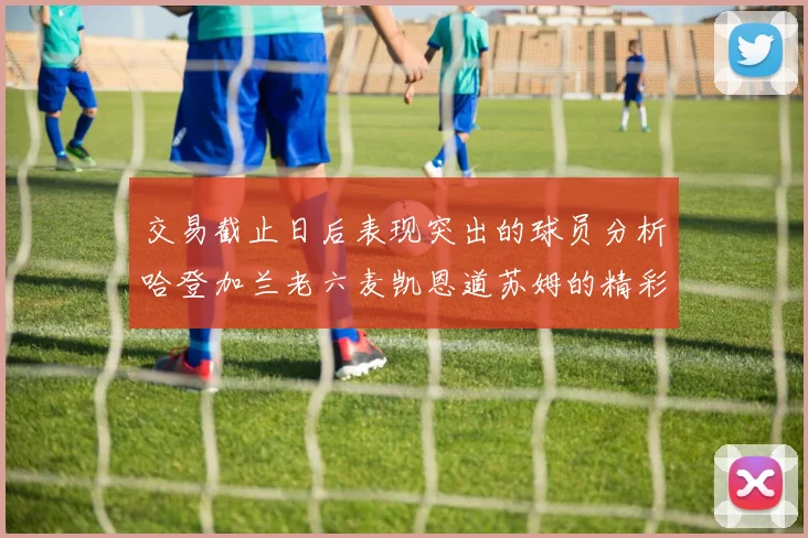 交易截止日后表现突出的球员分析哈登加兰老六麦凯恩道苏姆的精彩表现
