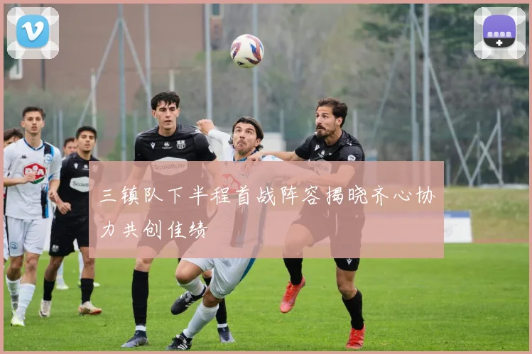 三镇队下半程首战阵容揭晓齐心协力共创佳绩