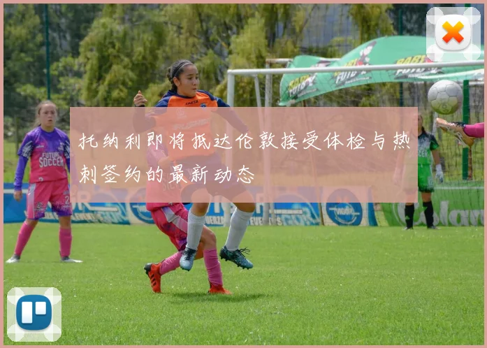 托纳利即将抵达伦敦接受体检与热刺签约的最新动态