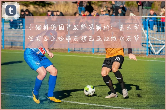 小猪排德国首发阵容解析：基米希任右后卫哈弗茨穆西亚拉维尔茨萨内齐聚一堂