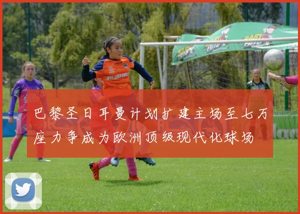 巴黎圣日耳曼计划扩建主场至七万座力争成为欧洲顶级现代化球场