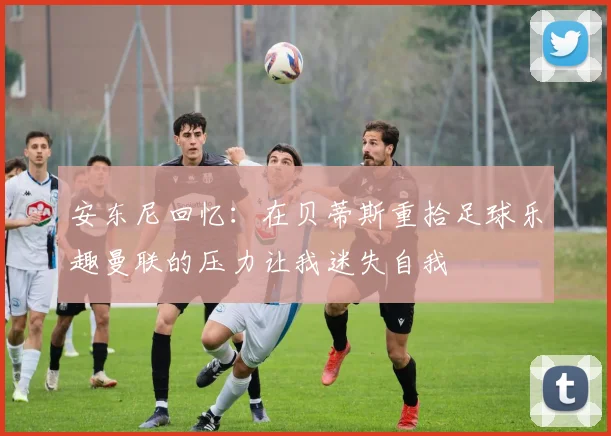安东尼回忆：在贝蒂斯重拾足球乐趣曼联的压力让我迷失自我
