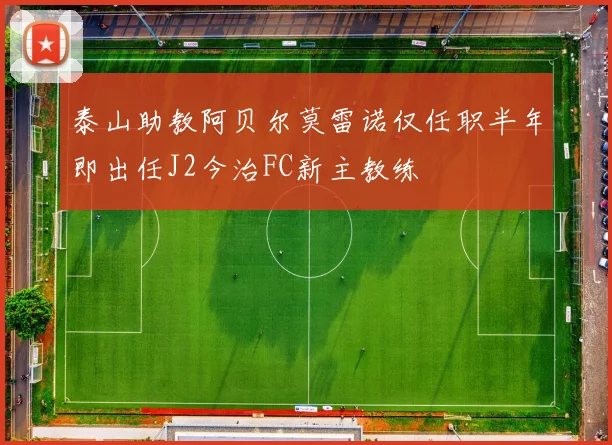泰山助教阿贝尔莫雷诺仅任职半年即出任J2今治FC新主教练
