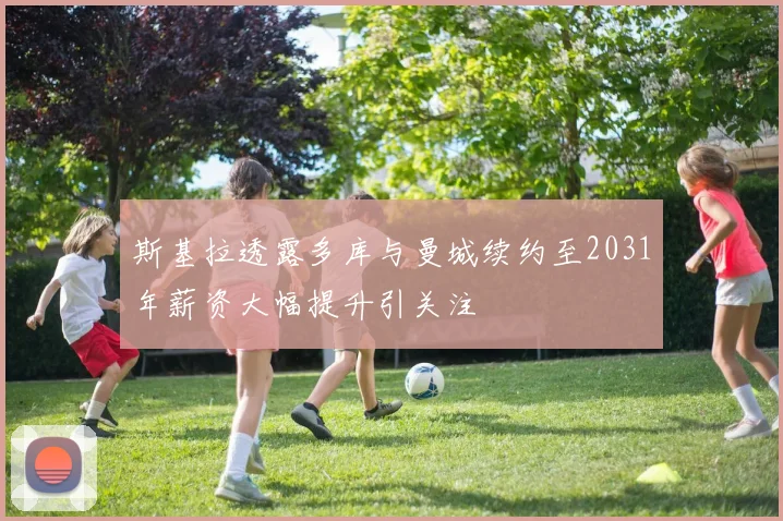 斯基拉透露多库与曼城续约至2031年薪资大幅提升引关注