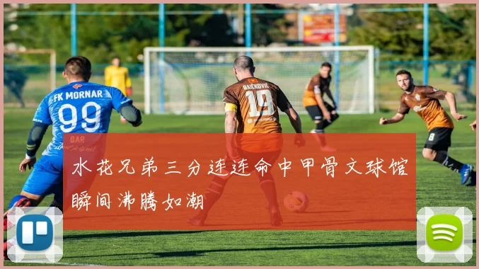 水花兄弟三分连连命中甲骨文球馆瞬间沸腾如潮