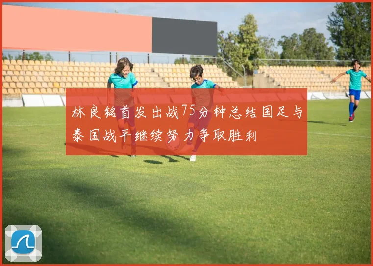林良铭首发出战75分钟总结国足与泰国战平继续努力争取胜利