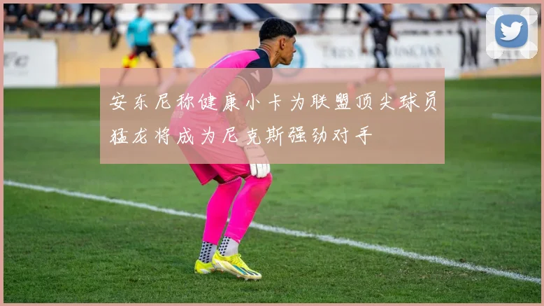 安东尼称健康小卡为联盟顶尖球员猛龙将成为尼克斯强劲对手