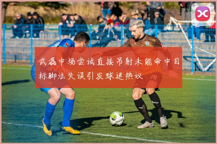 武磊中场尝试直接吊射未能命中目标脚法失误引发球迷热议