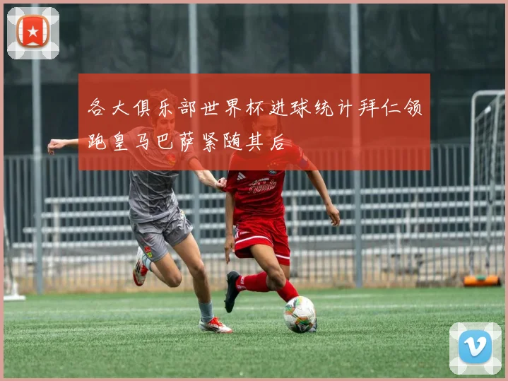 各大俱乐部世界杯进球统计拜仁领跑皇马巴萨紧随其后