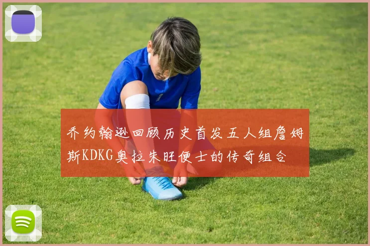 乔约翰逊回顾历史首发五人组詹姆斯KDKG奥拉朱旺便士的传奇组合
